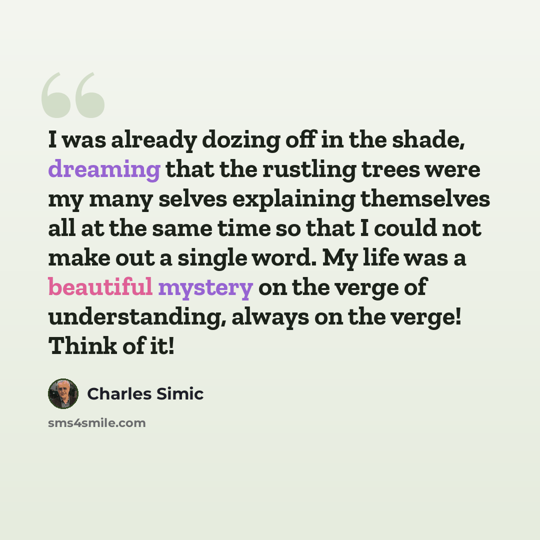 “I was already dozing off in the shade, dreaming that the rustling trees were my many selves explaining themselves all at the same time so that I could not make out a single word. My life was a beautiful mystery on the verge of understanding, always on the verge! Think of it!” quote by Charles Simic