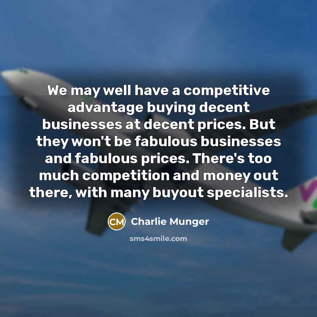“We may well have a competitive advantage buying decent businesses at decent prices. But they won't be fabulous businesses and fabulous prices. There's too much competition and money out there, with many buyout specialists.” quote by Charlie Munger