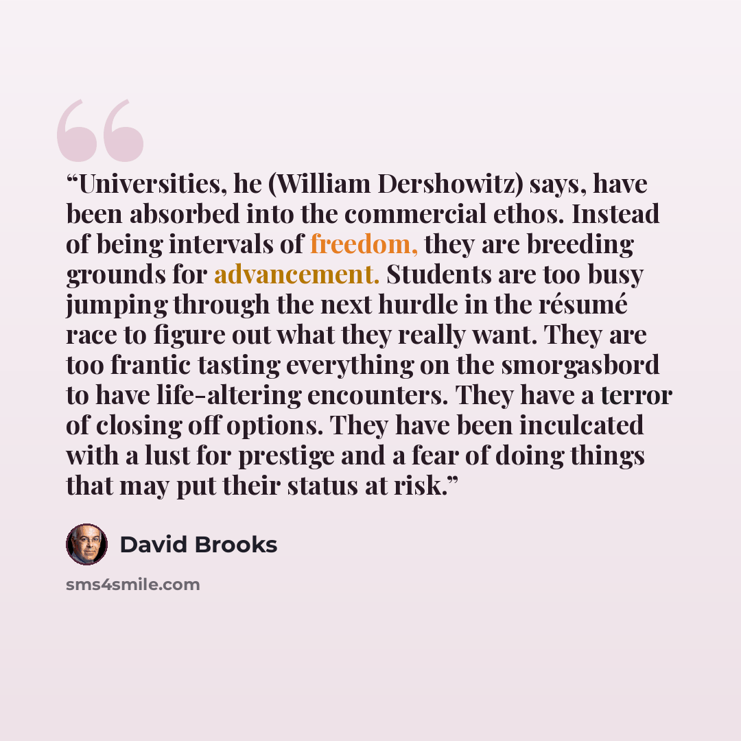 “Universities, he (William Dershowitz) says, have been absorbed into the commercial ethos. Instead of being intervals of freedom, they are breeding grounds for advancement. Students are too busy jumping through the next hurdle in the résumé race to figure out what they really want. They are too…” quote by David Brooks