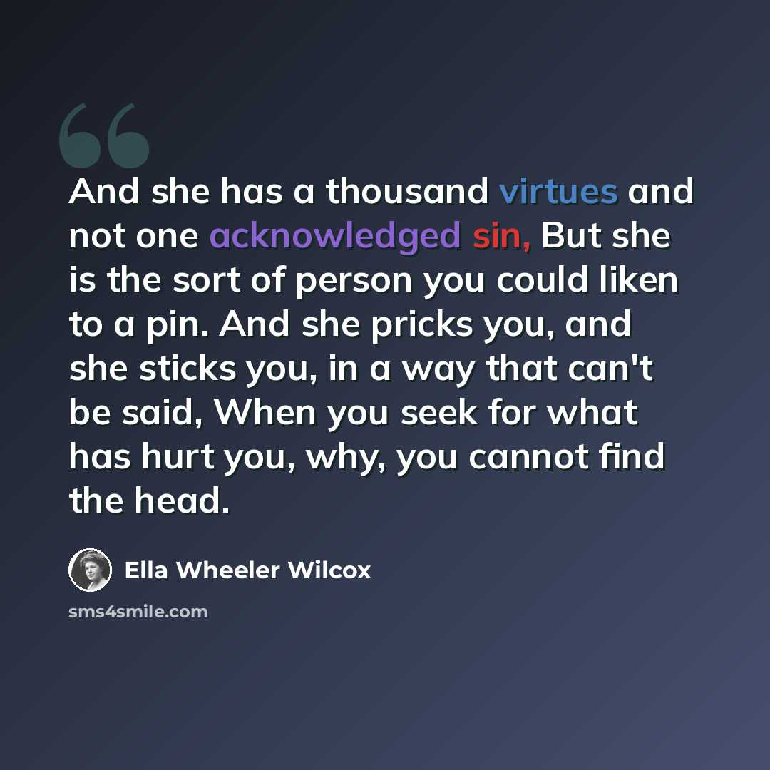 “And she has a thousand virtues and not one acknowledged sin, But she is the sort of person you could liken to a pin. And she pricks you, and she sticks you, in a way that can't be said, When you seek for what has hurt you, why, you cannot find the head.” quote by Ella Wheeler Wilcox