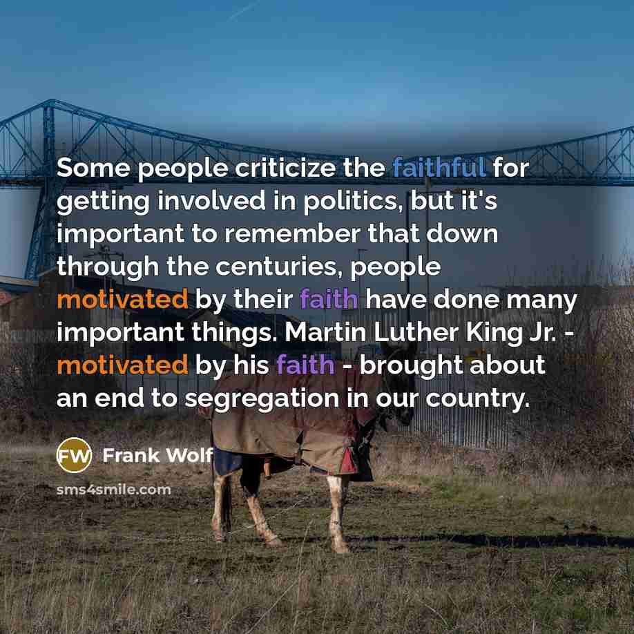 “Some people criticize the faithful for getting involved in politics, but it's important to remember that down through the centuries, people motivated by their faith have done many important things. Martin Luther King Jr. - motivated by his faith - brought about an end to segregation in our country.” quote by Frank Wolf