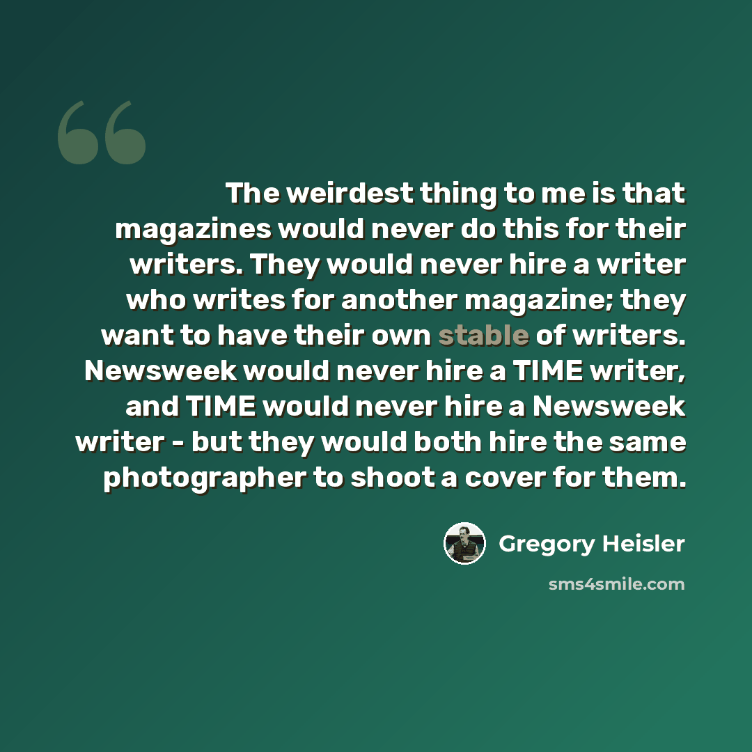 “The weirdest thing to me is that magazines would never do this for their writers. They would never hire a writer who writes for another magazine; they want to have their own stable of writers. Newsweek would never hire a TIME writer, and TIME would never hire a Newsweek writer - but they would…” quote by Gregory Heisler