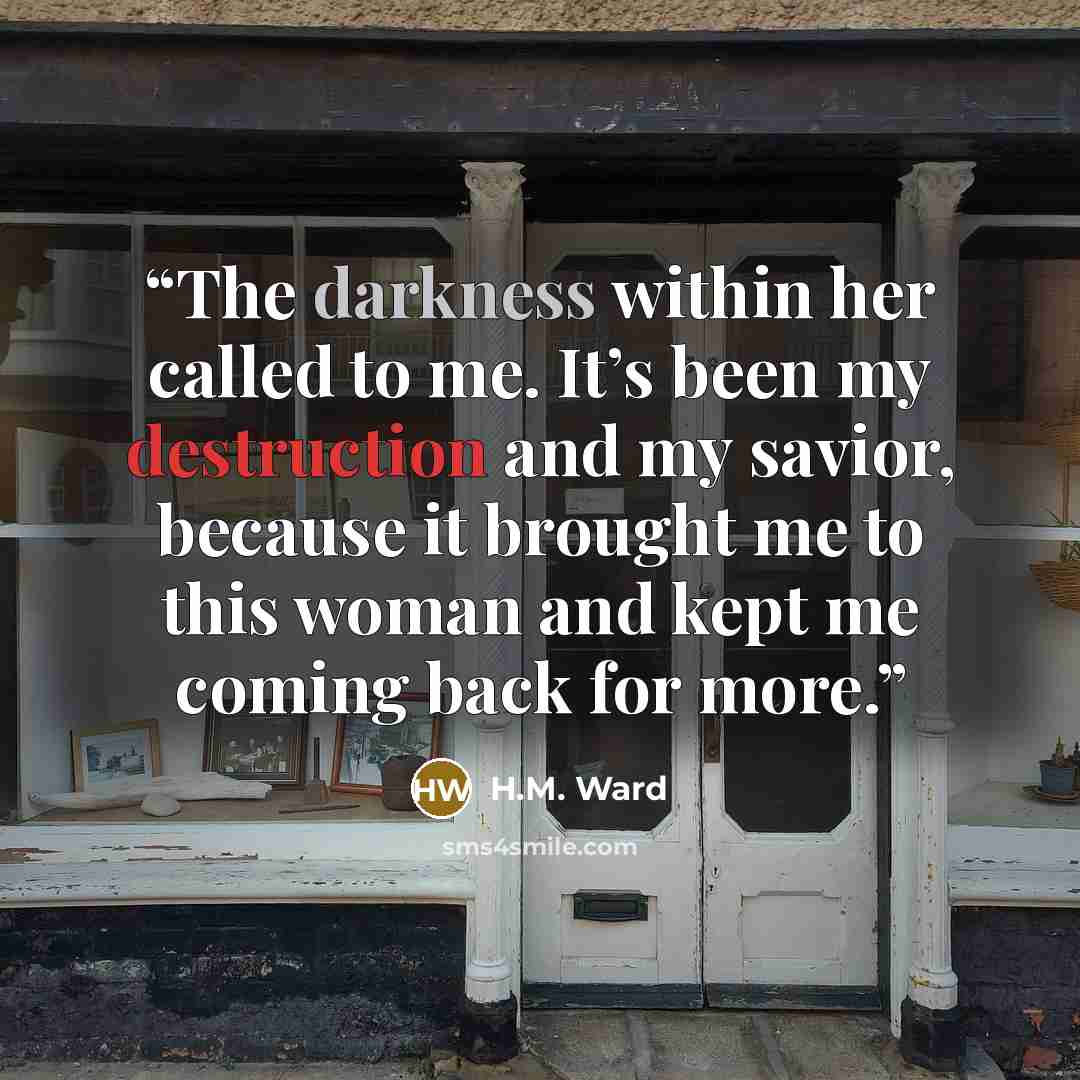 “The darkness within her called to me. It’s been my destruction and my savior, because it brought me to this woman and kept me coming back for more.” quote by H.M. Ward
