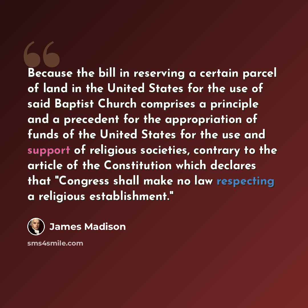 “Because the bill in reserving a certain parcel of land in the United States for the use of said Baptist Church comprises a principle and a precedent for the appropriation of funds of the United States for the use and support of religious societies, contrary to the article of the Constitution which…” quote by James Madison