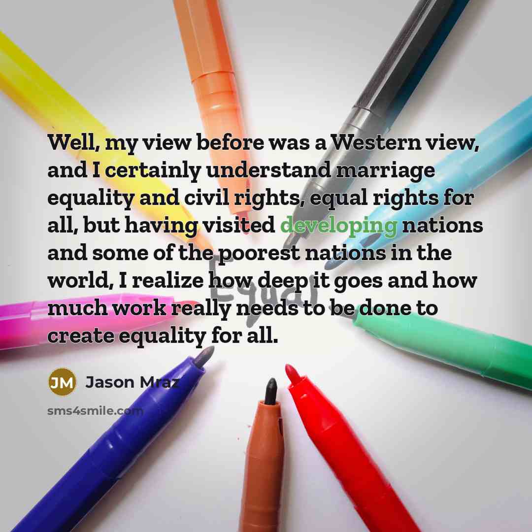 “Well, my view before was a Western view, and I certainly understand marriage equality and civil rights, equal rights for all, but having visited developing nations and some of the poorest nations in the world, I realize how deep it goes and how much work really needs to be done to create equality…” quote by Jason Mraz
