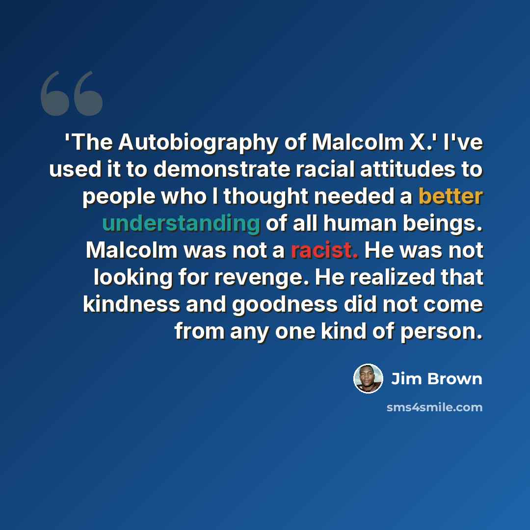 “'The Autobiography of Malcolm X.' I've used it to demonstrate racial attitudes to people who I thought needed a better understanding of all human beings. Malcolm was not a racist. He was not looking for revenge. He realized that kindness and goodness did not come from any one kind of person.” quote by Jim Brown