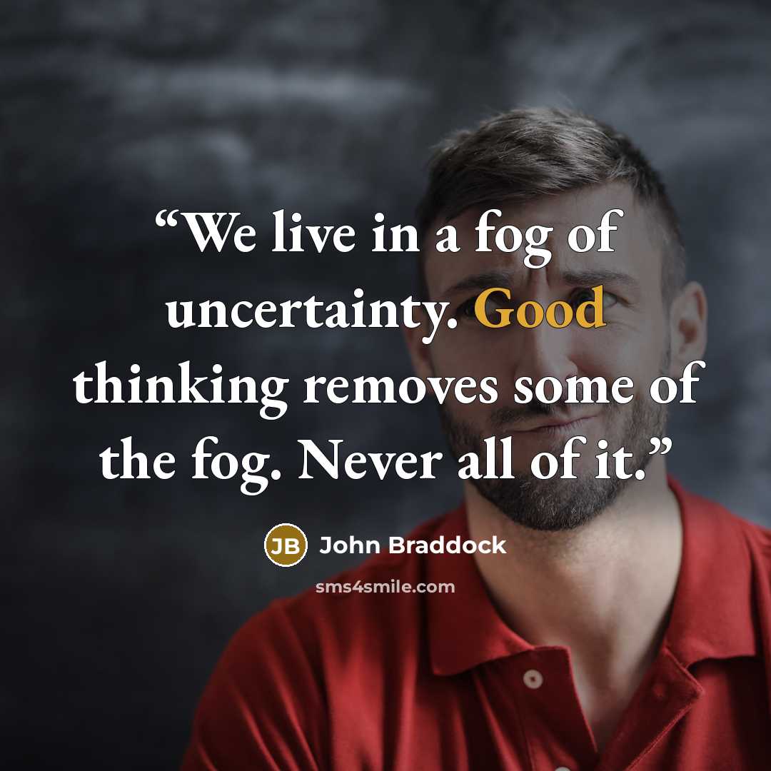 “We live in a fog of uncertainty. Good thinking removes some of the fog. Never all of it.” quote by John Braddock