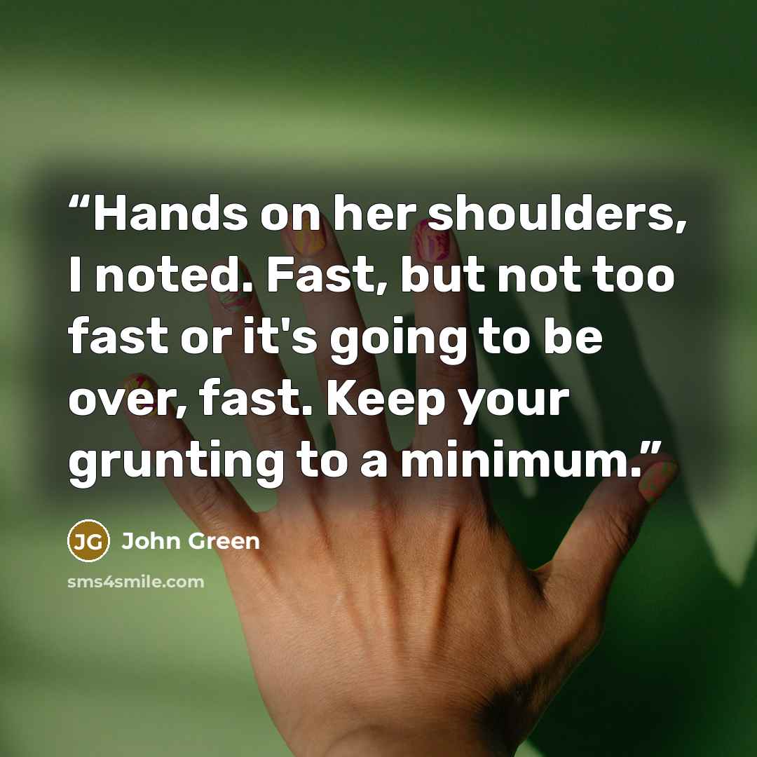 “Hands on her shoulders, I noted. Fast, but not too fast or it's going to be over, fast. Keep your grunting to a minimum.” quote by John Green