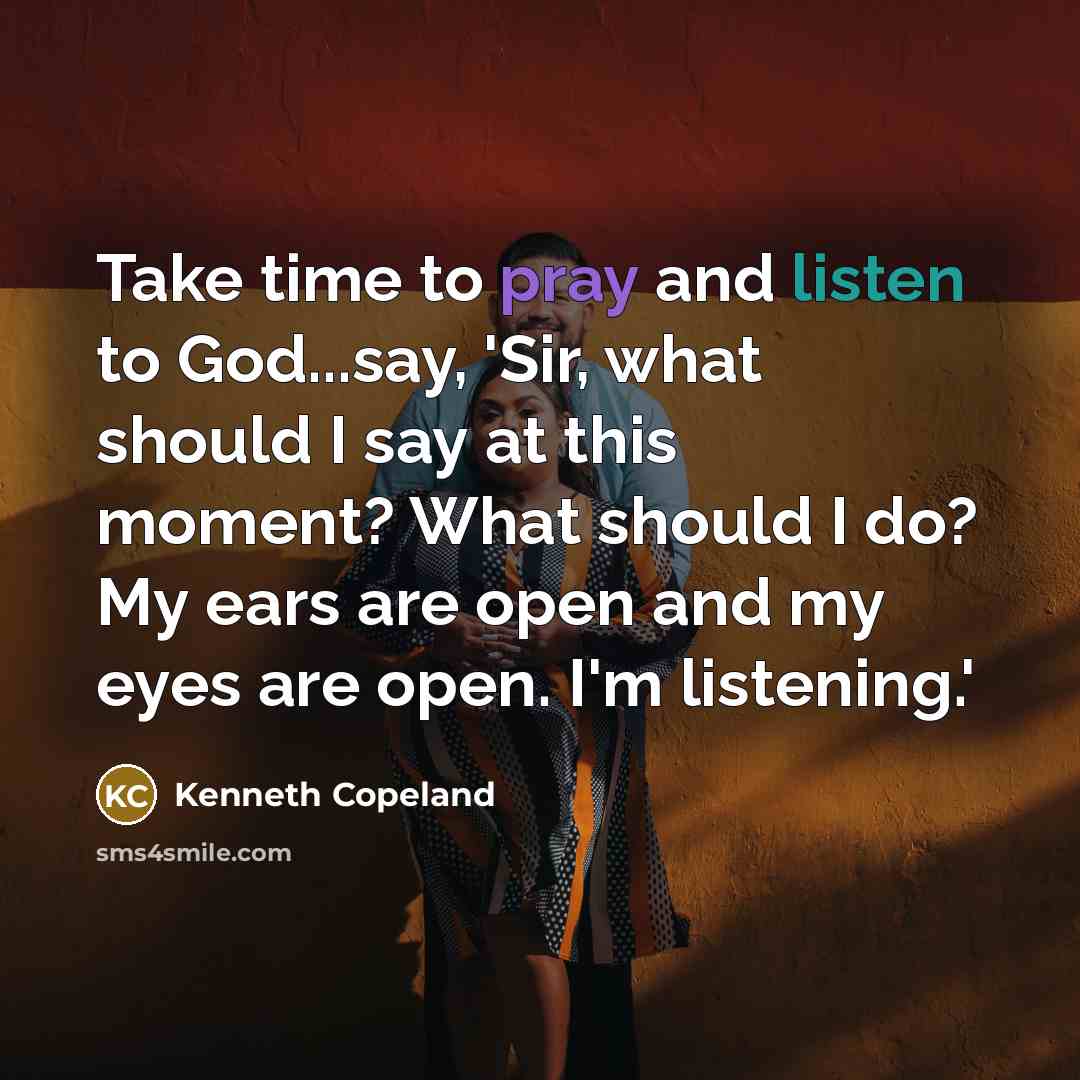 “Take time to pray and listen to God...say, 'Sir, what should I say at this moment? What should I do? My ears are open and my eyes are open. I'm listening.'” quote by Kenneth Copeland