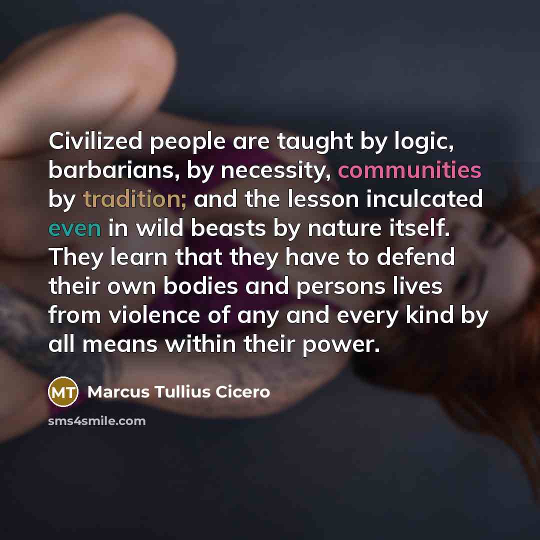 “Civilized people are taught by logic, barbarians, by necessity, communities by tradition; and the lesson inculcated even in wild beasts by nature itself. They learn that they have to defend their own bodies and persons lives from violence of any and every kind by all means within their power.” quote by Marcus Tullius Cicero