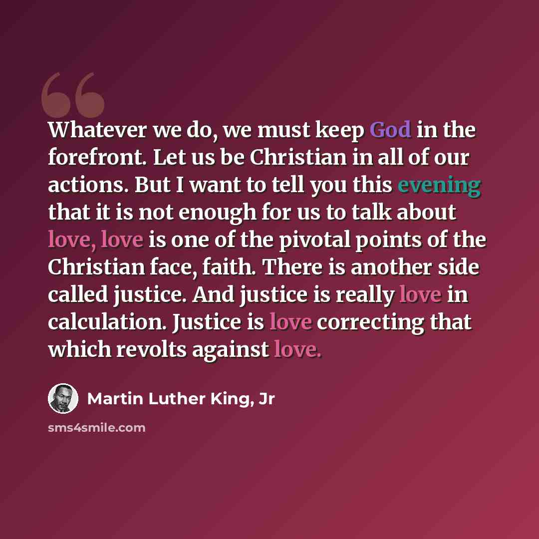 “Whatever we do, we must keep God in the forefront. Let us be Christian in all of our actions. But I want to tell you this evening that it is not enough for us to talk about love, love is one of the pivotal points of the Christian face, faith. There is another side called justice. And justice is…” quote by Martin Luther King, Jr