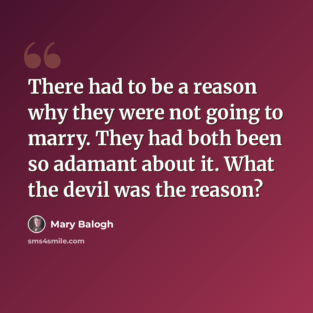 “There had to be a reason why they were not going to marry. They had both been so adamant about it. What the devil was the reason?” quote by Mary Balogh