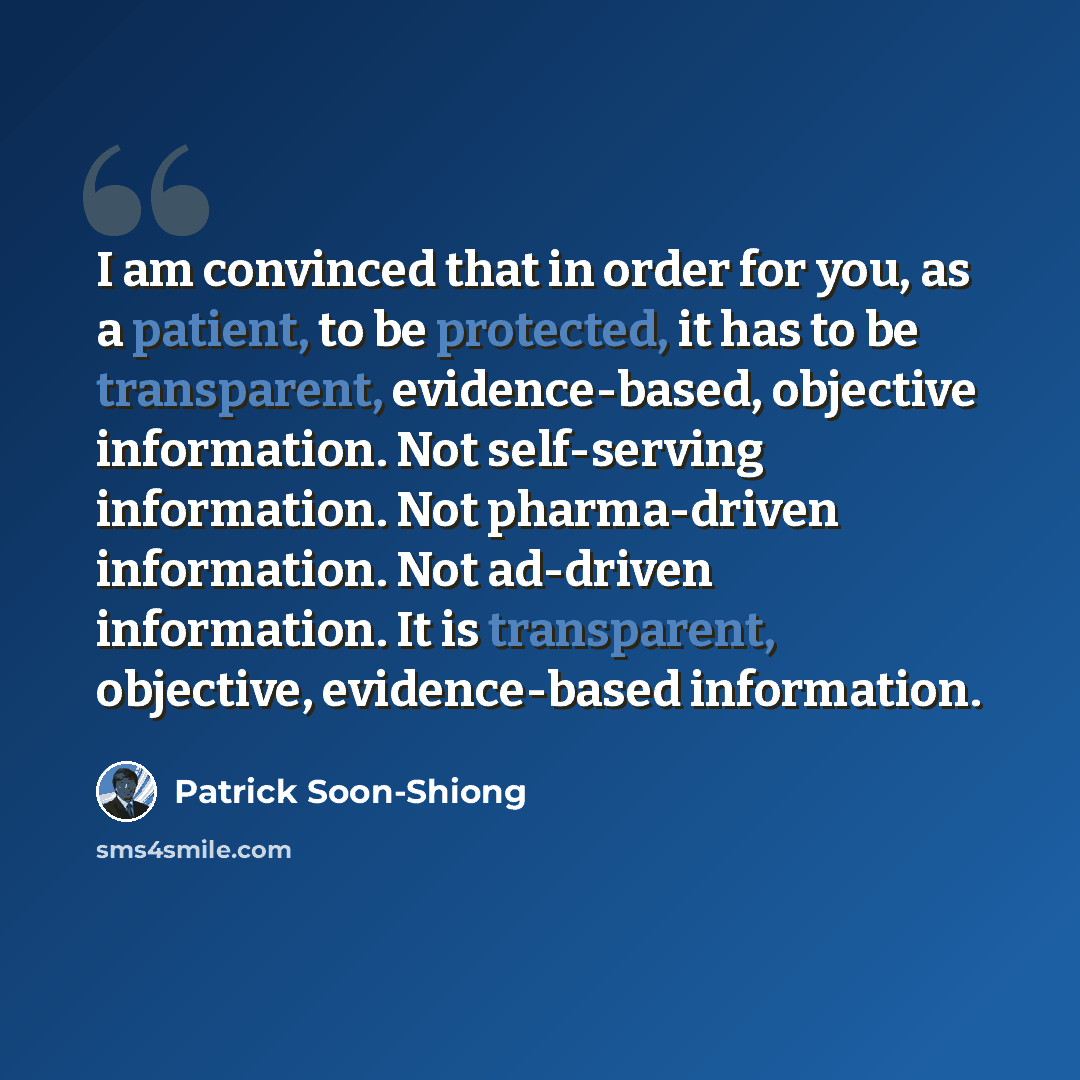 “I am convinced that in order for you, as a patient, to be protected, it has to be transparent, evidence-based, objective information. Not self-serving information. Not pharma-driven information. Not ad-driven information. It is transparent, objective, evidence-based information.” quote by Patrick Soon-Shiong