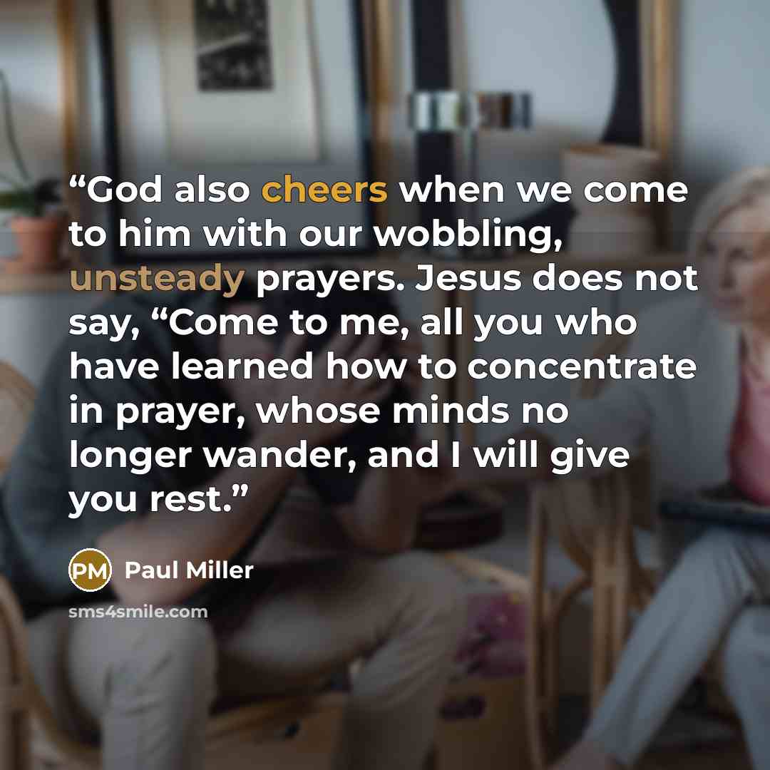 “God also cheers when we come to him with our wobbling, unsteady prayers. Jesus does not say, “Come to me, all you who have learned how to concentrate in prayer, whose minds no longer wander, and I will give you rest.” quote by Paul Miller