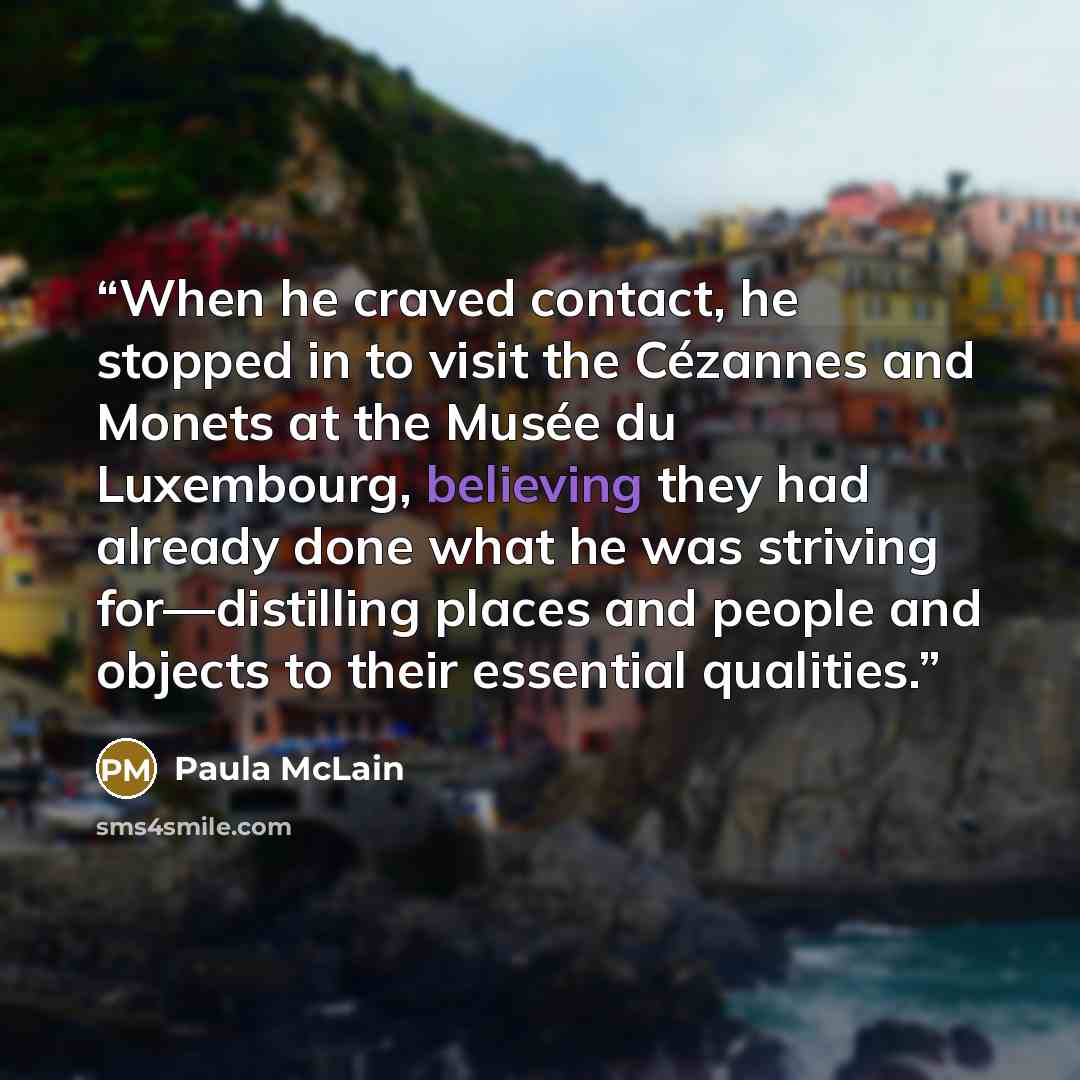 “When he craved contact, he stopped in to visit the Cézannes and Monets at the Musée du Luxembourg, believing they had already done what he was striving for—distilling places and people and objects to their essential qualities.” quote by Paula McLain