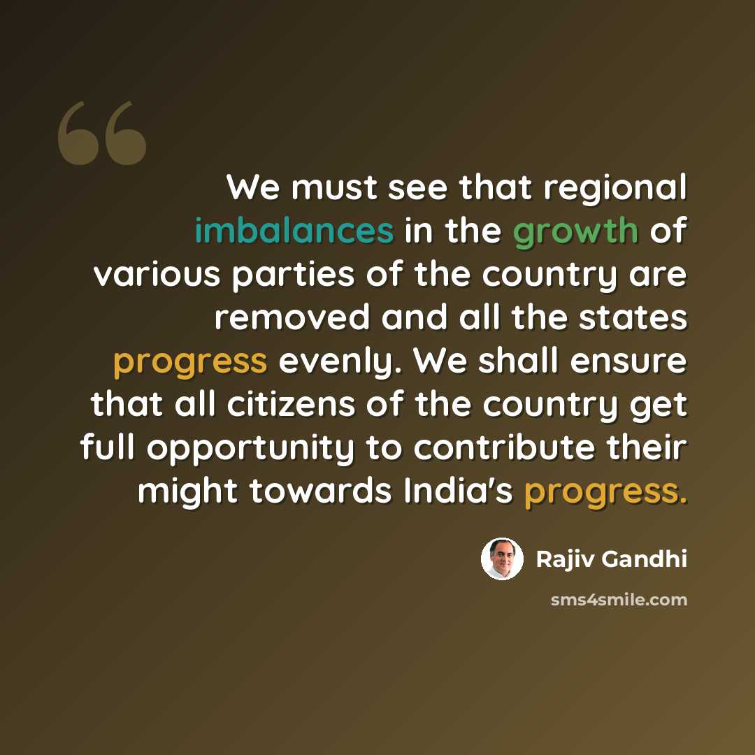 “We must see that regional imbalances in the growth of various parties of the country are removed and all the states progress evenly. We shall ensure that all citizens of the country get full opportunity to contribute their might towards India's progress.” quote by Rajiv Gandhi