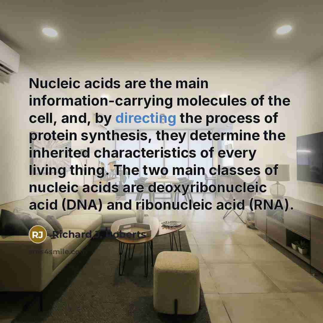 “Nucleic acids are the main information-carrying molecules of the cell, and, by directing the process of protein synthesis, they determine the inherited characteristics of every living thing. The two main classes of nucleic acids are deoxyribonucleic acid (DNA) and ribonucleic acid (RNA).” quote by Richard J. Roberts