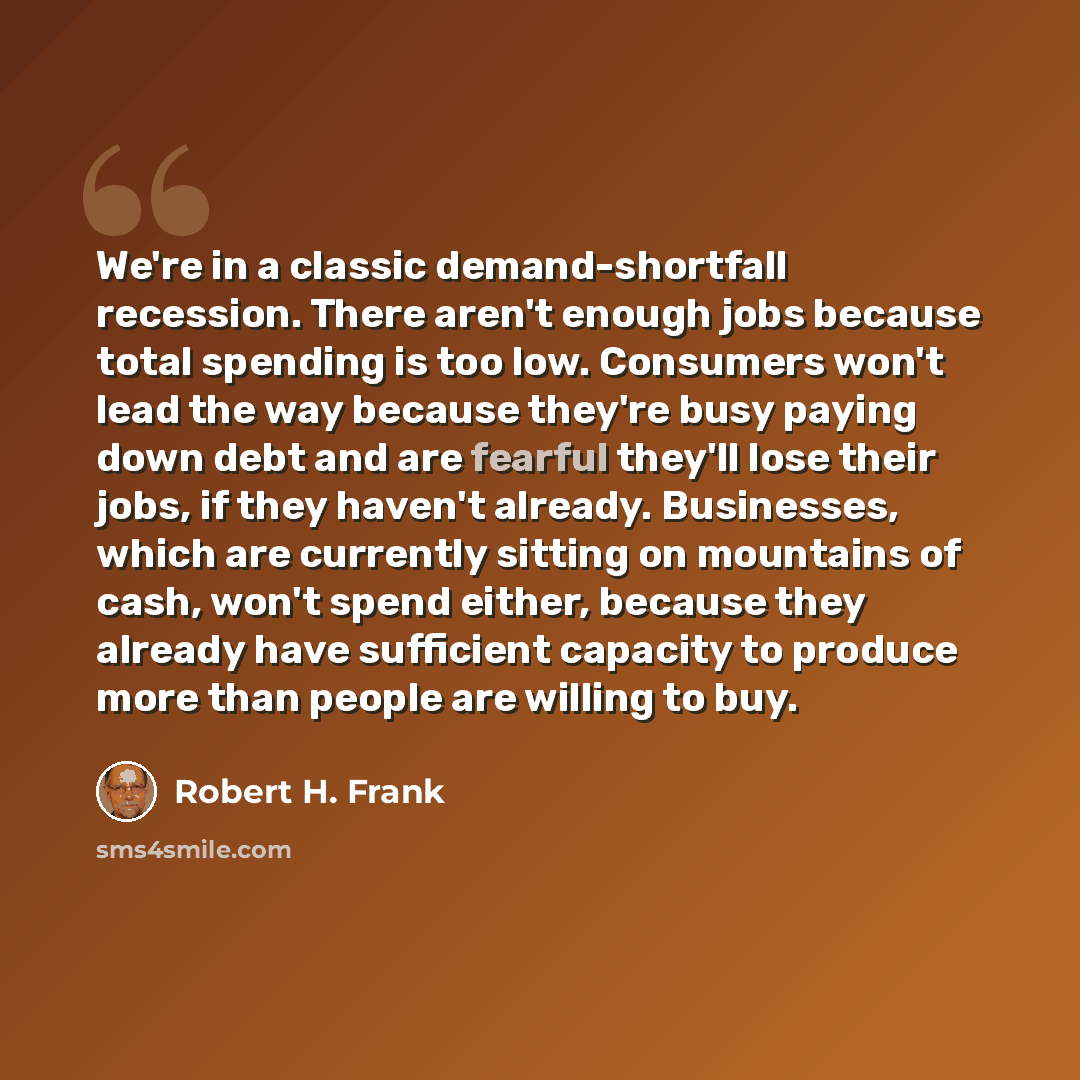 “We're in a classic demand-shortfall recession. There aren't enough jobs because total spending is too low. Consumers won't lead the way because they're busy paying down debt and are fearful they'll lose their jobs, if they haven't already. Businesses, which are currently sitting on mountains of…” quote by Robert H. Frank