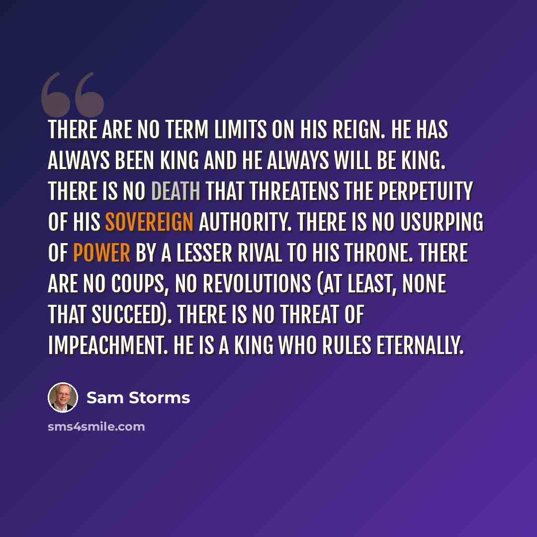 “There are no term limits on His reign. He has always been King and He always will be King. There is no death that threatens the perpetuity of His sovereign authority. There is no usurping of power by a lesser rival to His throne. There are no coups, no revolutions (at least, none that succeed)…” quote by Sam Storms