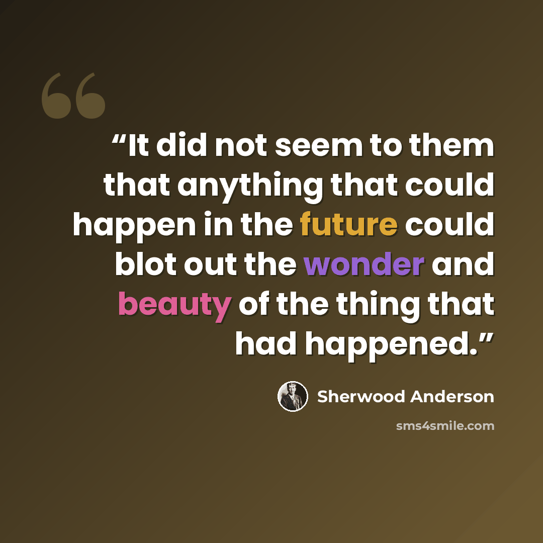 “It did not seem to them that anything that could happen in the future could blot out the wonder and beauty of the thing that had happened.” quote by Sherwood Anderson