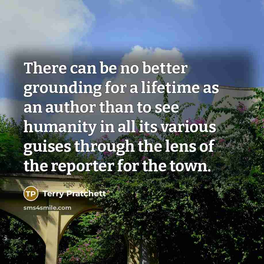 “There can be no better grounding for a lifetime as an author than to see humanity in all its various guises through the lens of the reporter for the town.” quote by Terry Pratchett