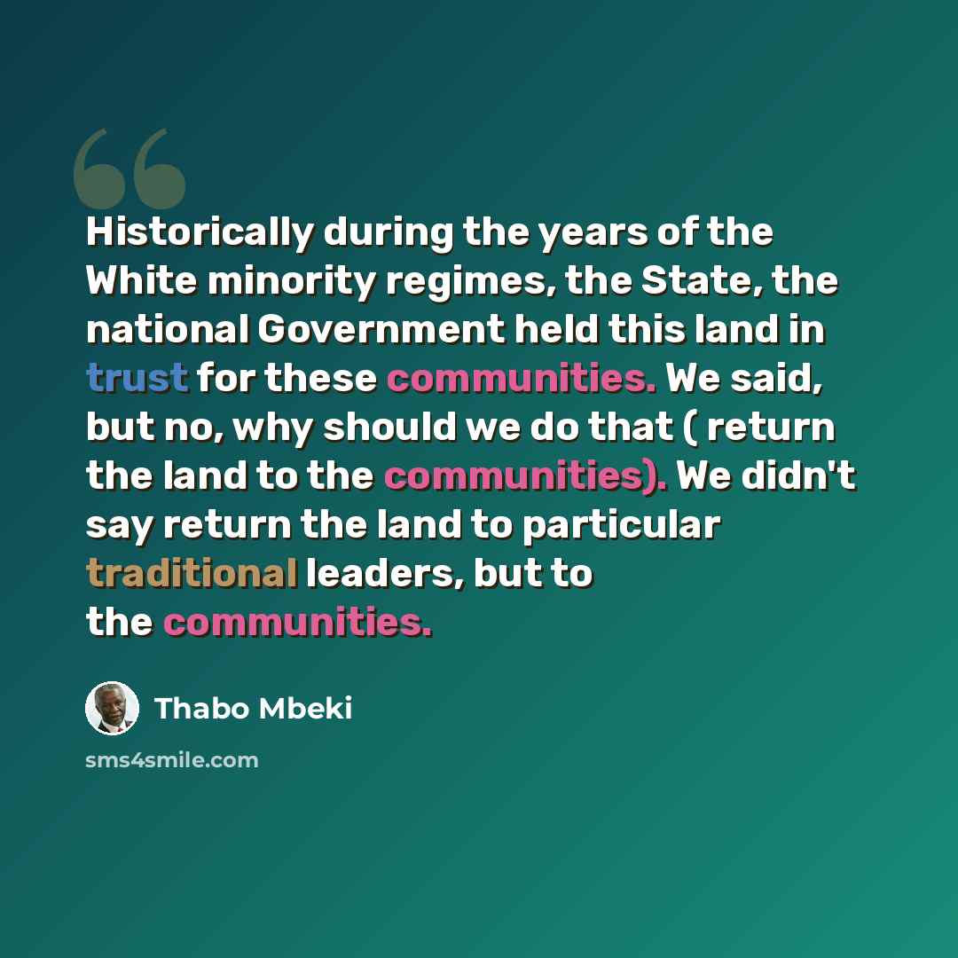 “Historically during the years of the White minority regimes, the State, the national Government held this land in trust for these communities. We said, but no, why should we do that ( return the land to the communities). We didn't say return the land to particular traditional leaders, but to the…” quote by Thabo Mbeki
