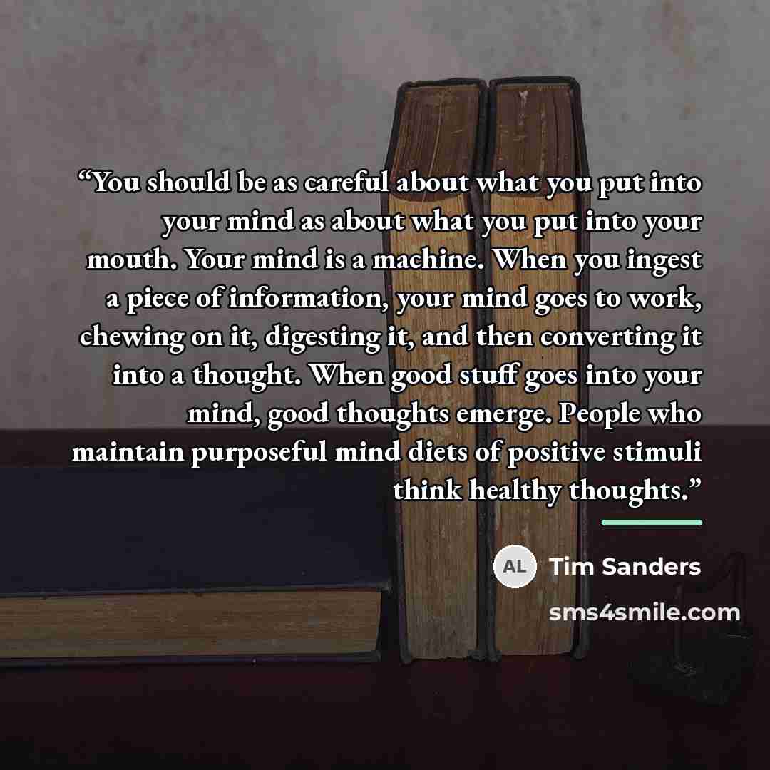 “You should be as careful about what you put into your mind as about what you put into your mouth. Your mind is a machine. When you ingest a piece of information, your mind goes to work, chewing on it, digesting it, and then converting it into a thought. When good stuff goes into your mind, good…” quote by Tim Sanders