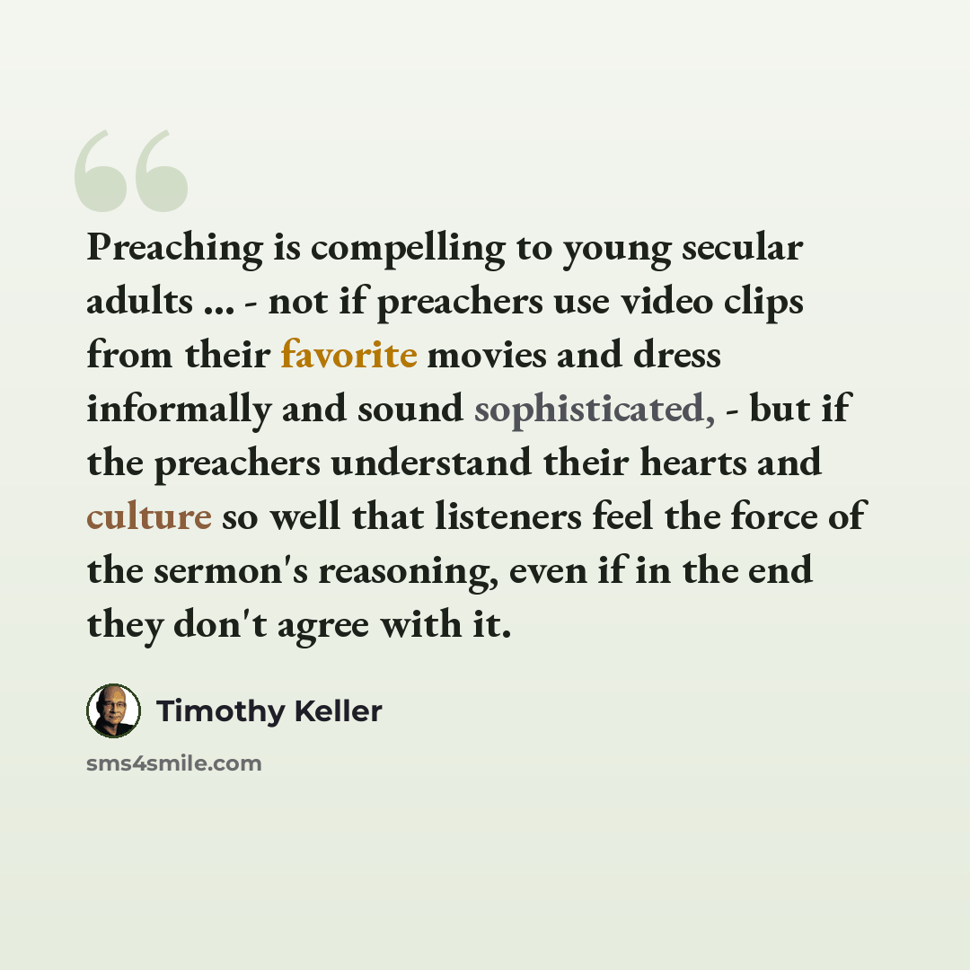 “Preaching is compelling to young secular adults ... - not if preachers use video clips from their favorite movies and dress informally and sound sophisticated, - but if the preachers understand their hearts and culture so well that listeners feel the force of the sermon's reasoning, even if in the…” quote by Timothy Keller