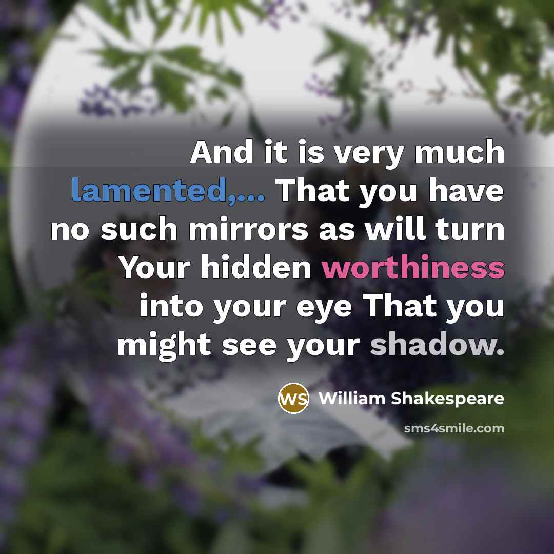 “And it is very much lamented,... That you have no such mirrors as will turn Your hidden worthiness into your eye That you might see your shadow.” quote by William Shakespeare