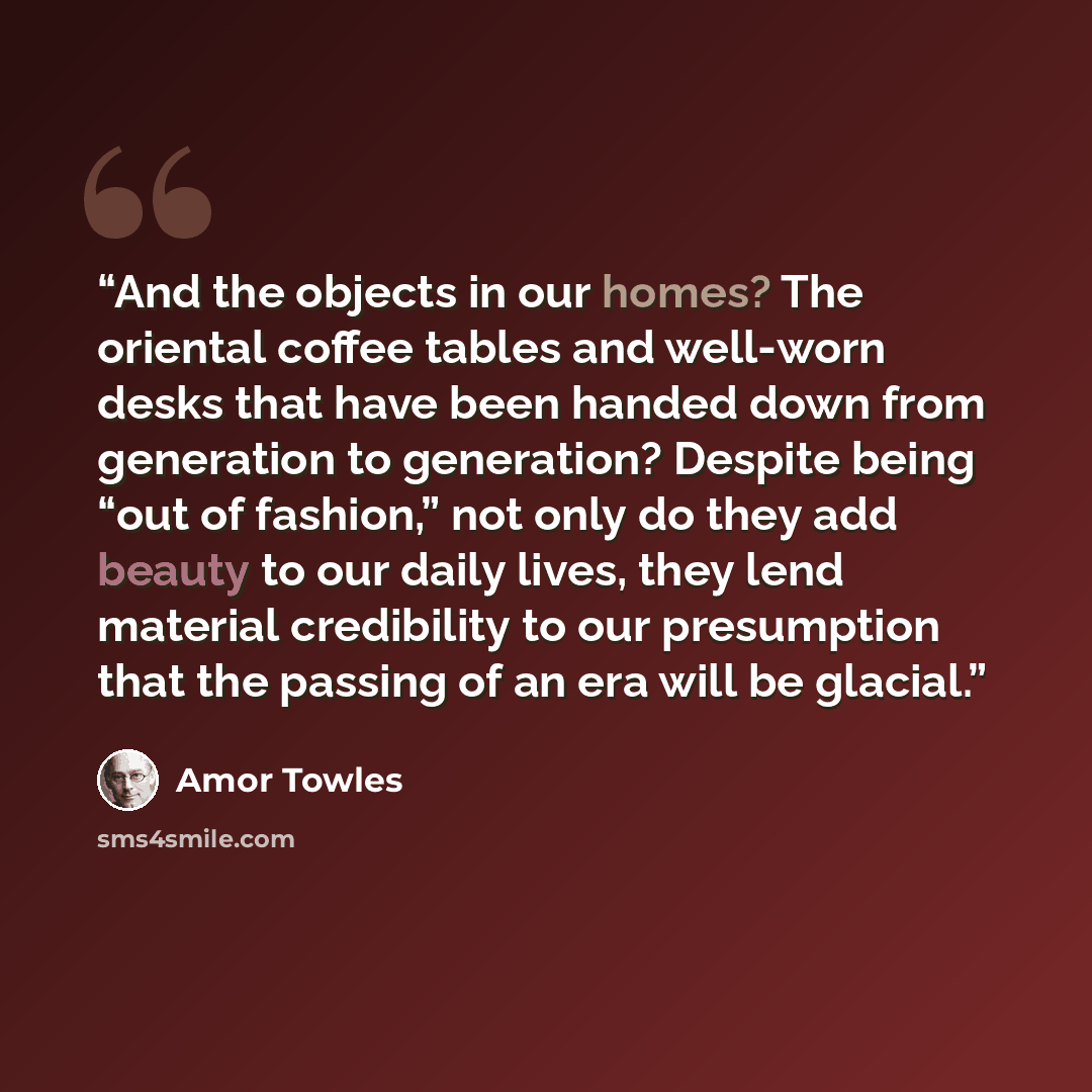 “And the objects in our homes? The oriental coffee tables and well-worn desks that have been handed down from generation to generation? Despite being “out of fashion,” not only do they add beauty to our daily lives, they lend material credibility to our presumption that the passing of an era will…” quote by Amor Towles