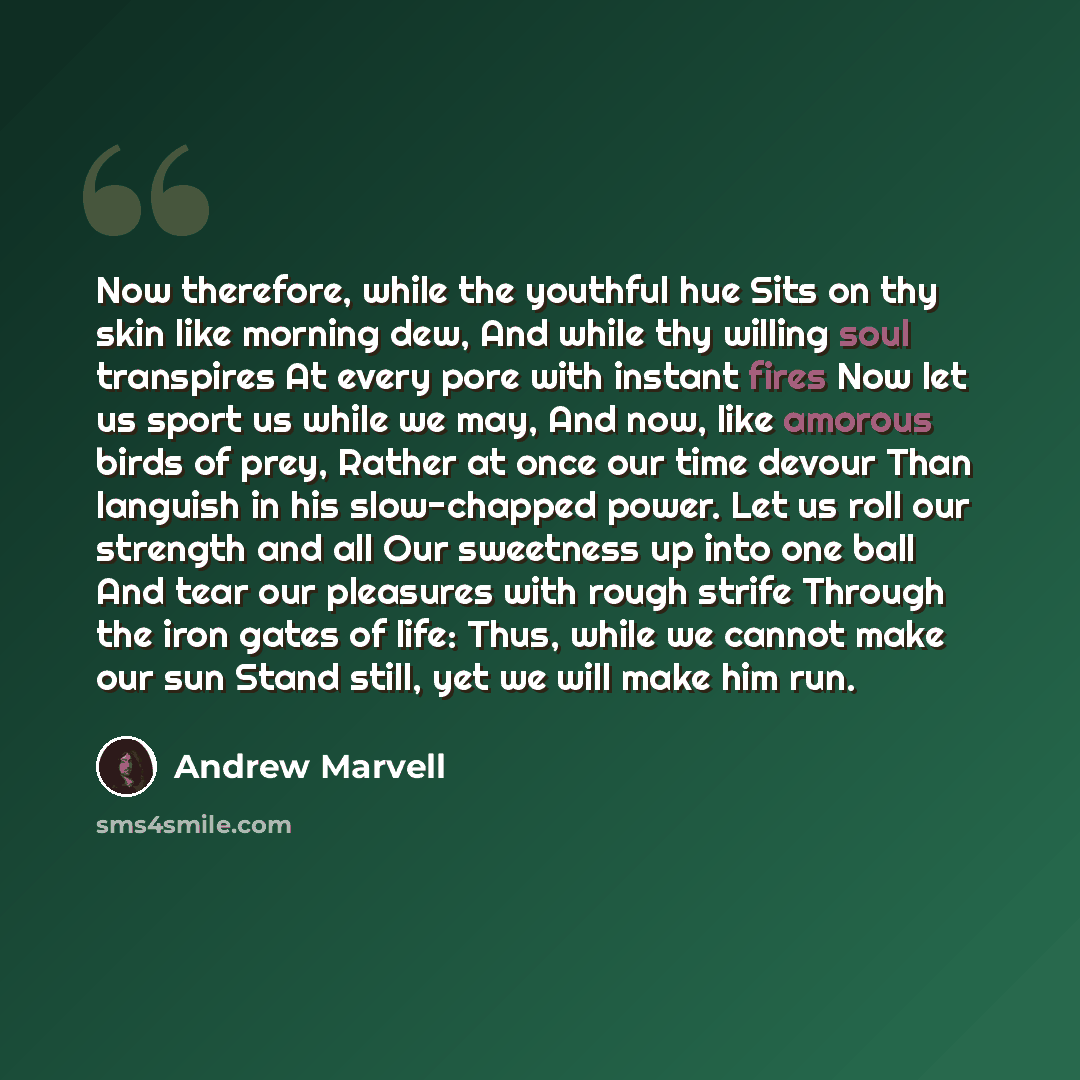 “Now therefore, while the youthful hue Sits on thy skin like morning dew, And while thy willing soul transpires At every pore with instant fires Now let us sport us while we may, And now, like amorous birds of prey, Rather at once our time devour Than languish in his slow-chapped power. Let us roll…” quote by Andrew Marvell