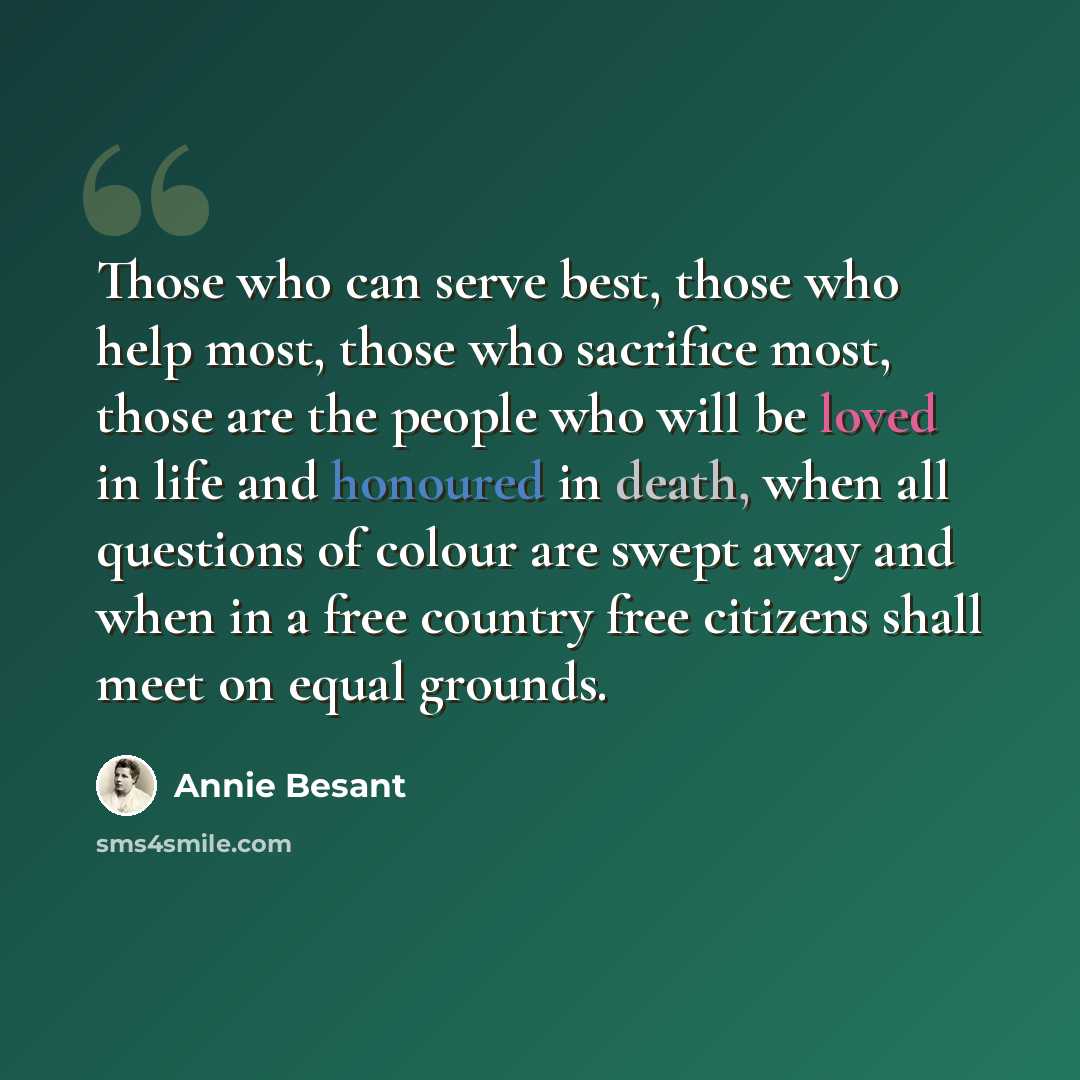 “Those who can serve best, those who help most, those who sacrifice most, those are the people who will be loved in life and honoured in death, when all questions of colour are swept away and when in a free country free citizens shall meet on equal grounds.” quote by Annie Besant