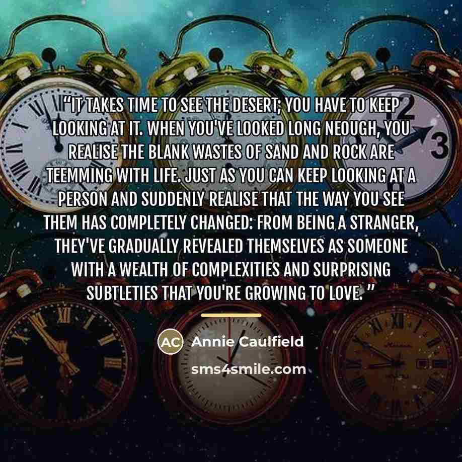“It takes time to see the desert; you have to keep looking at it. When you've looked long neough, you realise the blank wastes of sand and rock are teemming with life. Just as you can keep looking at a person and suddenly realise that the way you see them has completely changed: from being a…” quote by Annie Caulfield
