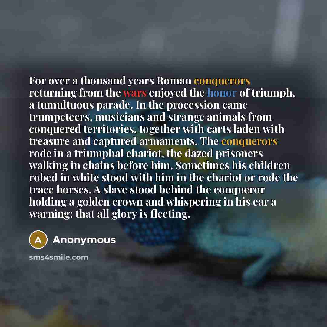 “For over a thousand years Roman conquerors returning from the wars enjoyed the honor of triumph, a tumultuous parade. In the procession came trumpeteers, musicians and strange animals from conquered territories, together with carts laden with treasure and captured armaments. The conquerors rode in…” quote by Anonymous