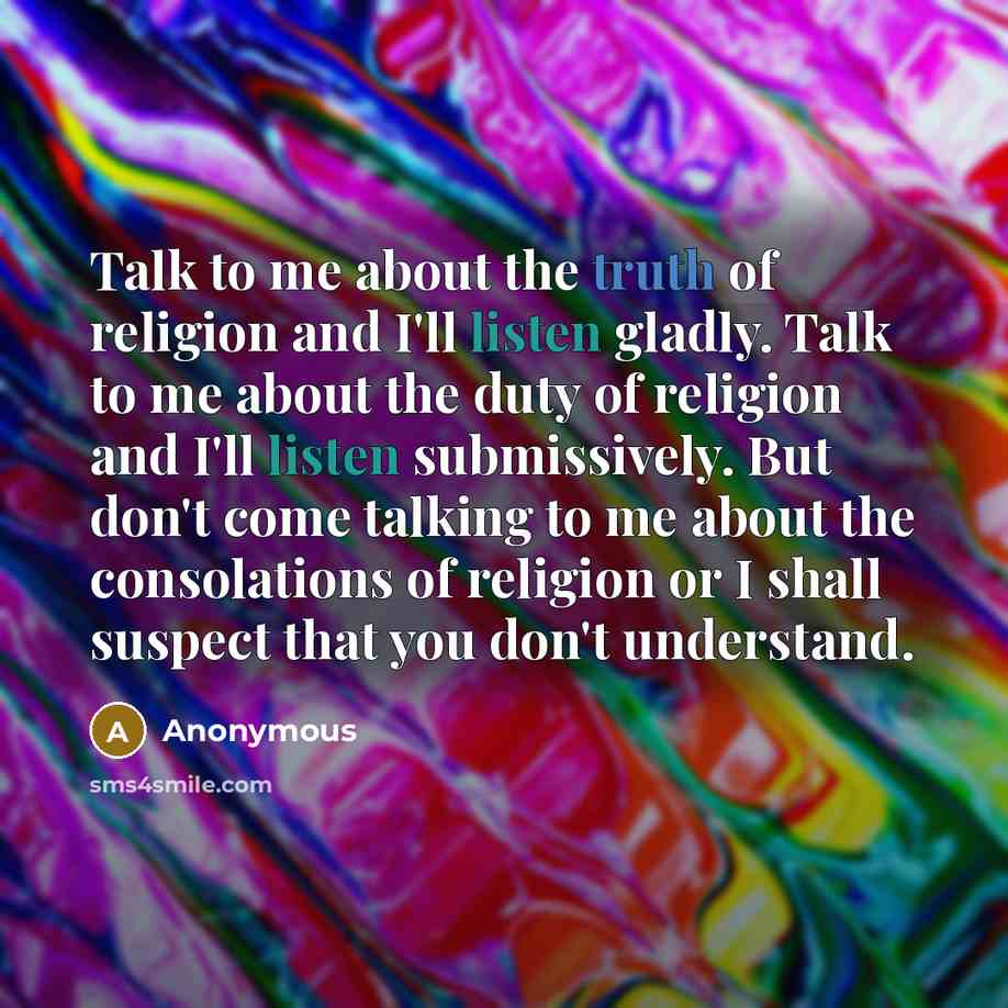 “Talk to me about the truth of religion and I'll listen gladly. Talk to me about the duty of religion and I'll listen submissively. But don't come talking to me about the consolations of religion or I shall suspect that you don't understand.” quote by Anonymous