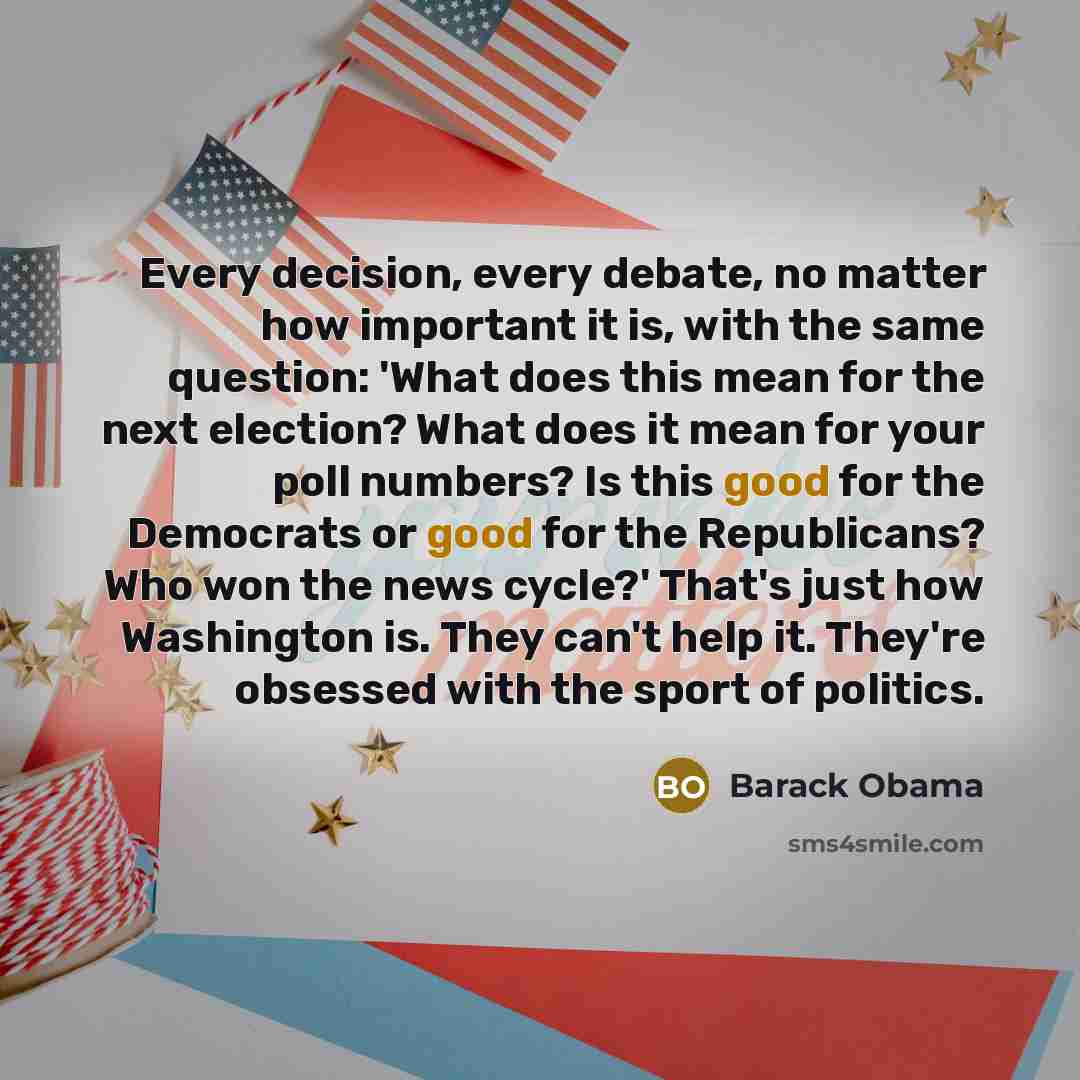 “Every decision, every debate, no matter how important it is, with the same question: 'What does this mean for the next election? What does it mean for your poll numbers? Is this good for the Democrats or good for the Republicans? Who won the news cycle?' That's just how Washington is. They can't…” quote by Barack Obama