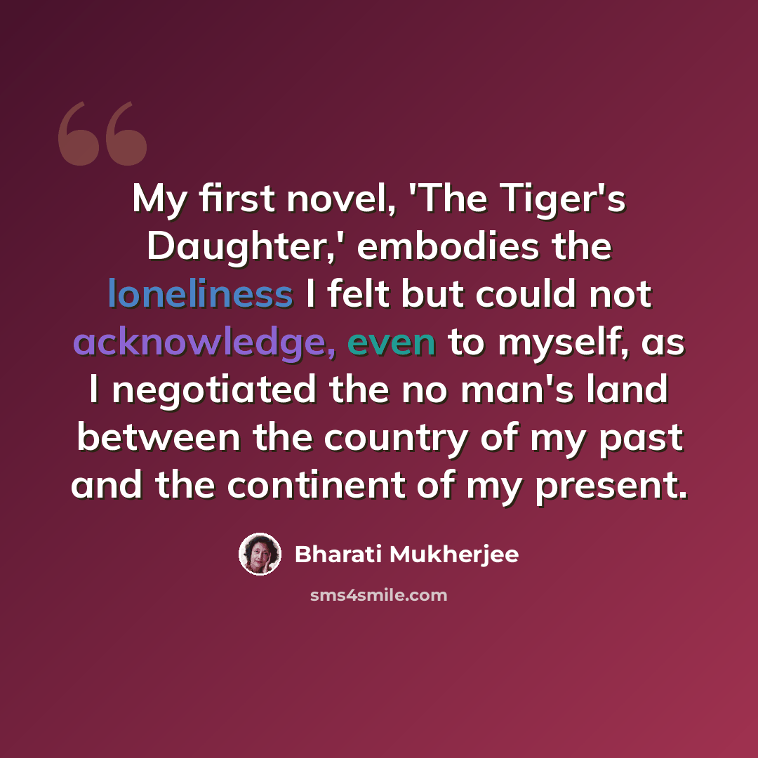 “My first novel, 'The Tiger's Daughter,' embodies the loneliness I felt but could not acknowledge, even to myself, as I negotiated the no man's land between the country of my past and the continent of my present.” quote by Bharati Mukherjee