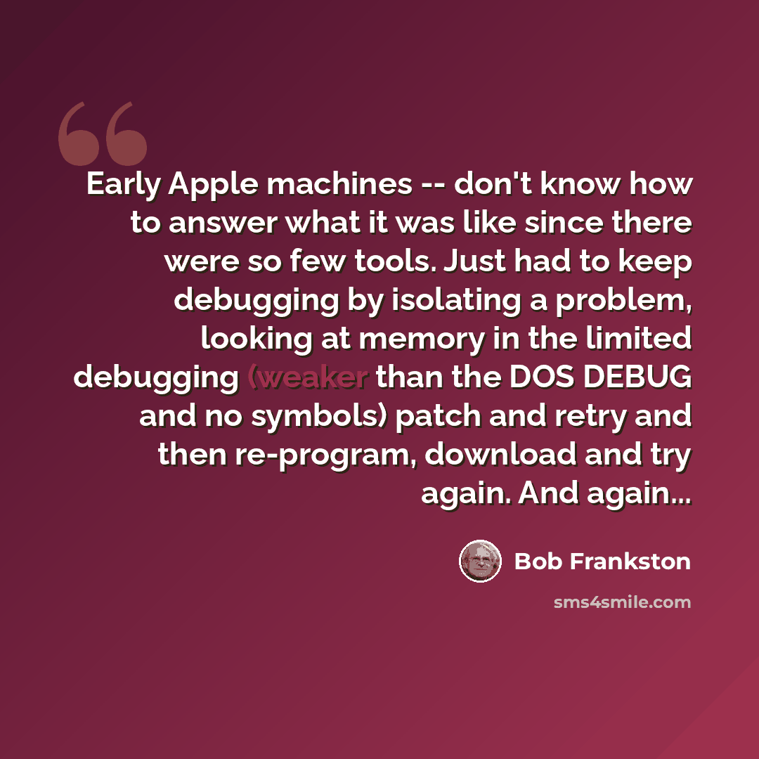“Early Apple machines -- don't know how to answer what it was like since there were so few tools. Just had to keep debugging by isolating a problem, looking at memory in the limited debugging (weaker than the DOS DEBUG and no symbols) patch and retry and then re-program, download and try again. And…” quote by Bob Frankston