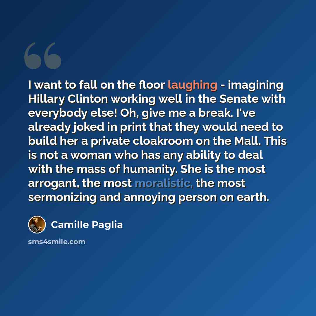 “I want to fall on the floor laughing - imagining Hillary Clinton working well in the Senate with everybody else! Oh, give me a break. I've already joked in print that they would need to build her a private cloakroom on the Mall. This is not a woman who has any ability to deal with the mass of…” quote by Camille Paglia