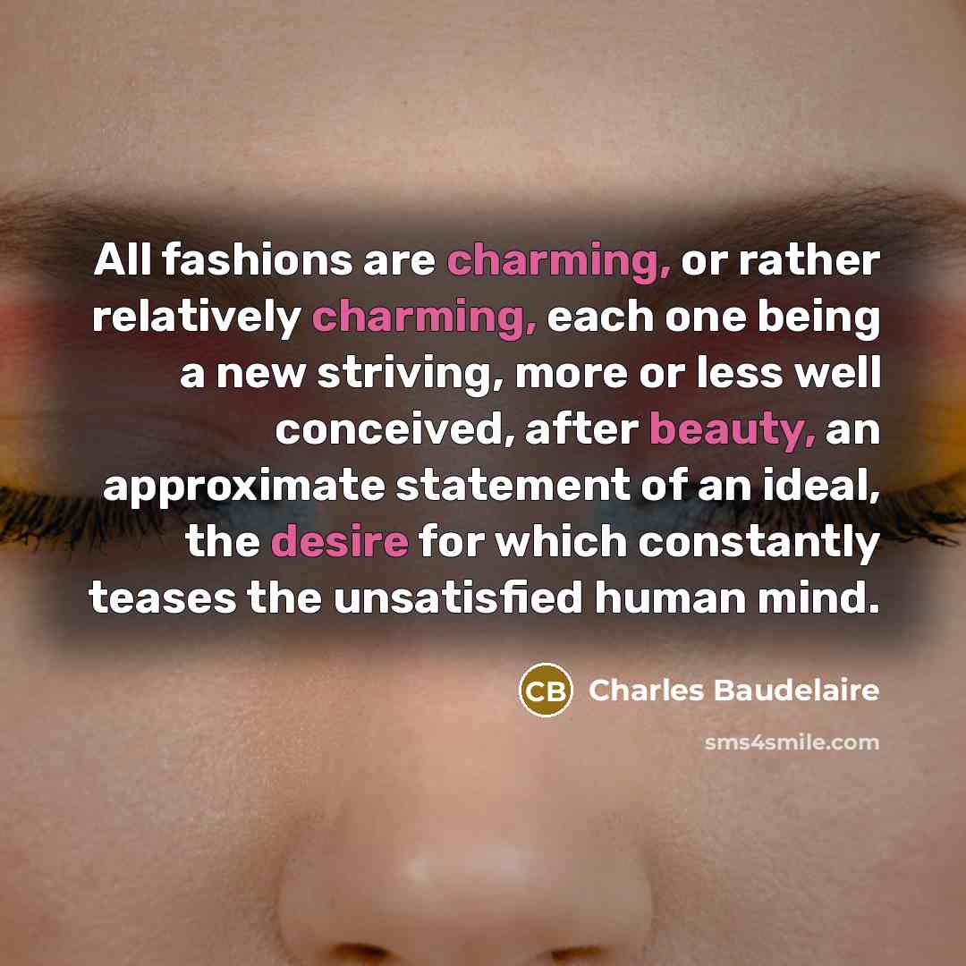 “All fashions are charming, or rather relatively charming, each one being a new striving, more or less well conceived, after beauty, an approximate statement of an ideal, the desire for which constantly teases the unsatisfied human mind.” quote by Charles Baudelaire