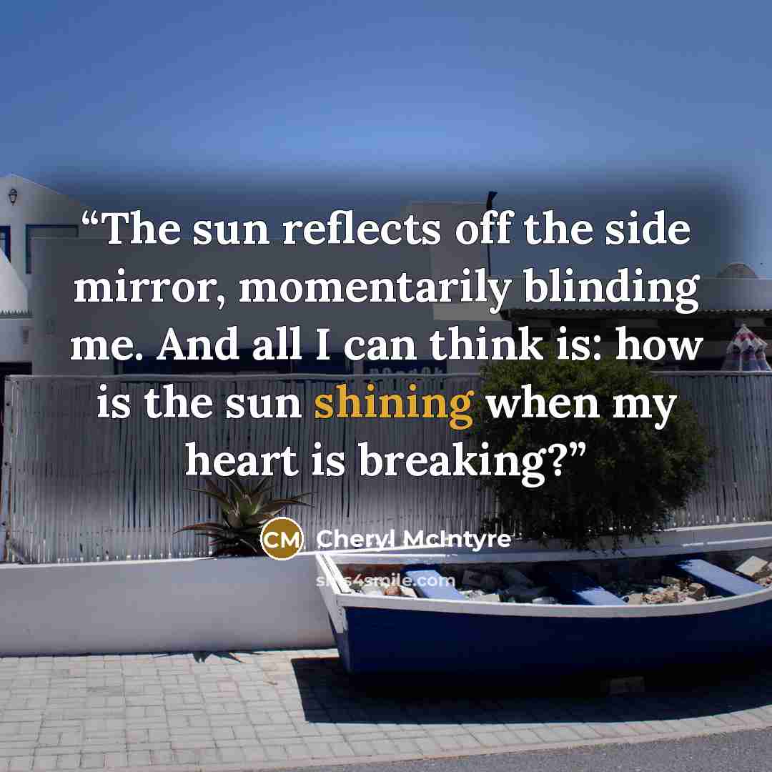 “The sun reflects off the side mirror, momentarily blinding me. And all I can think is: how is the sun shining when my heart is breaking?” quote by Cheryl McIntyre