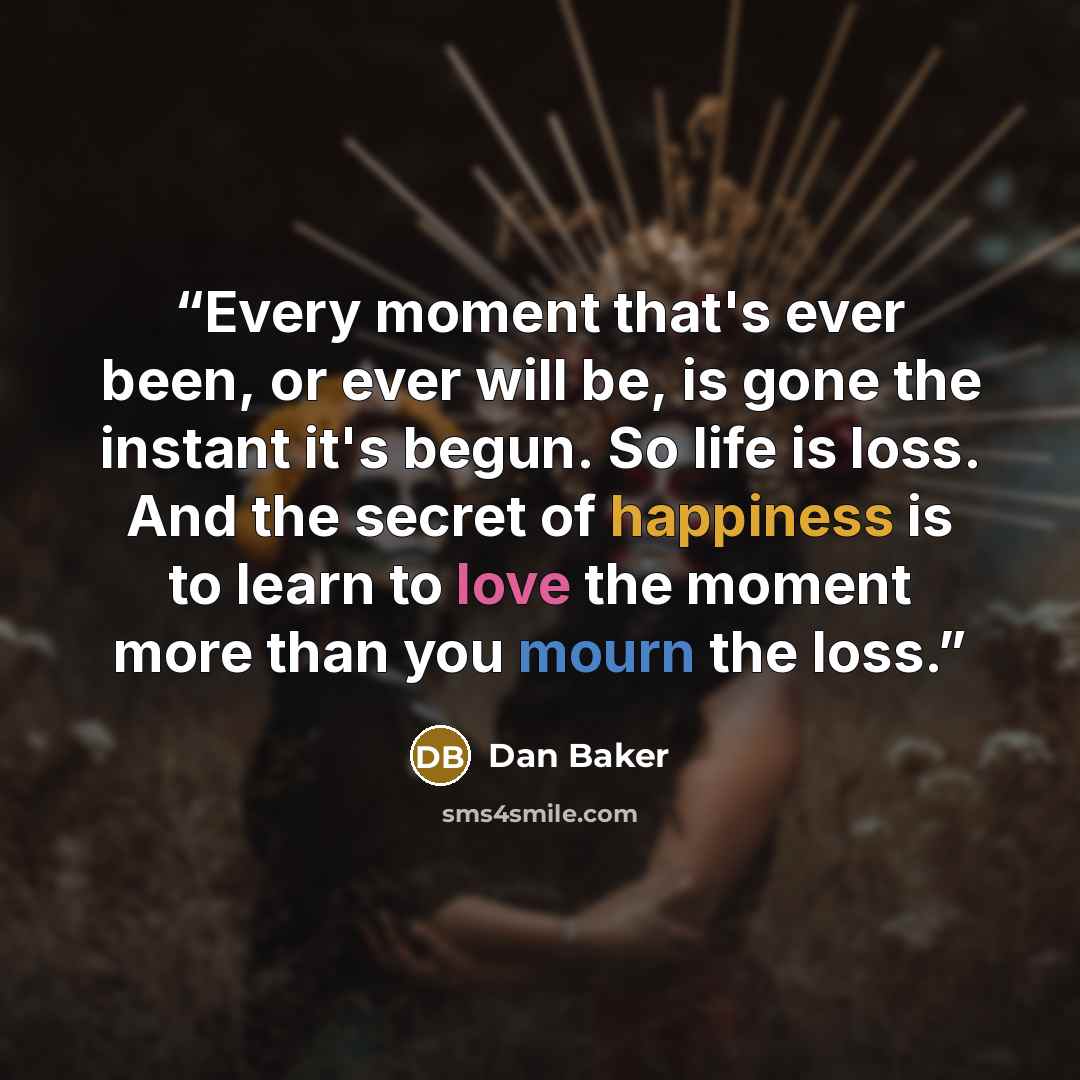 “Every moment that's ever been, or ever will be, is gone the instant it's begun. So life is loss. And the secret of happiness is to learn to love the moment more than you mourn the loss.” quote by Dan Baker