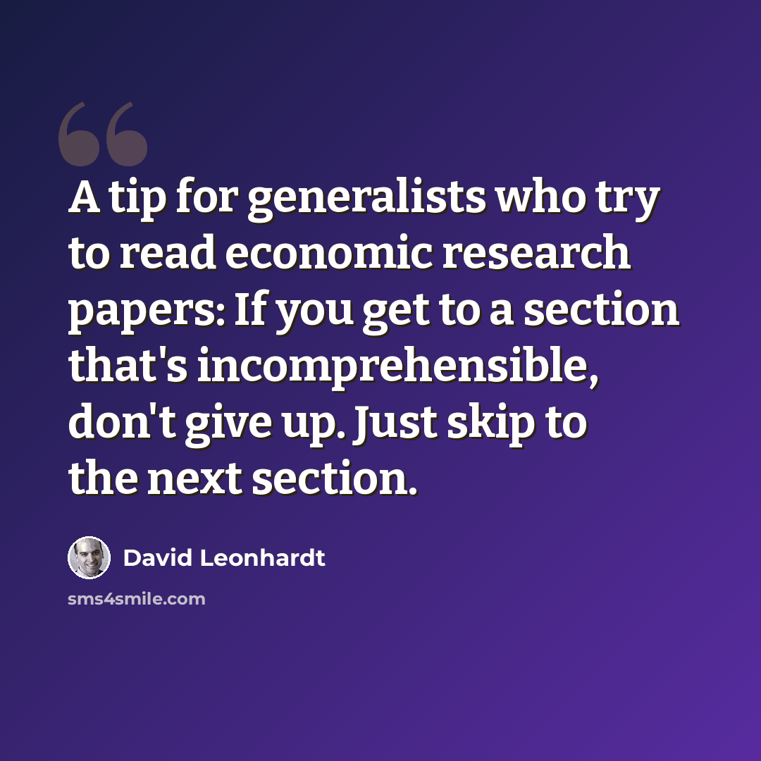 “A tip for generalists who try to read economic research papers: If you get to a section that's incomprehensible, don't give up. Just skip to the next section.” quote by David Leonhardt