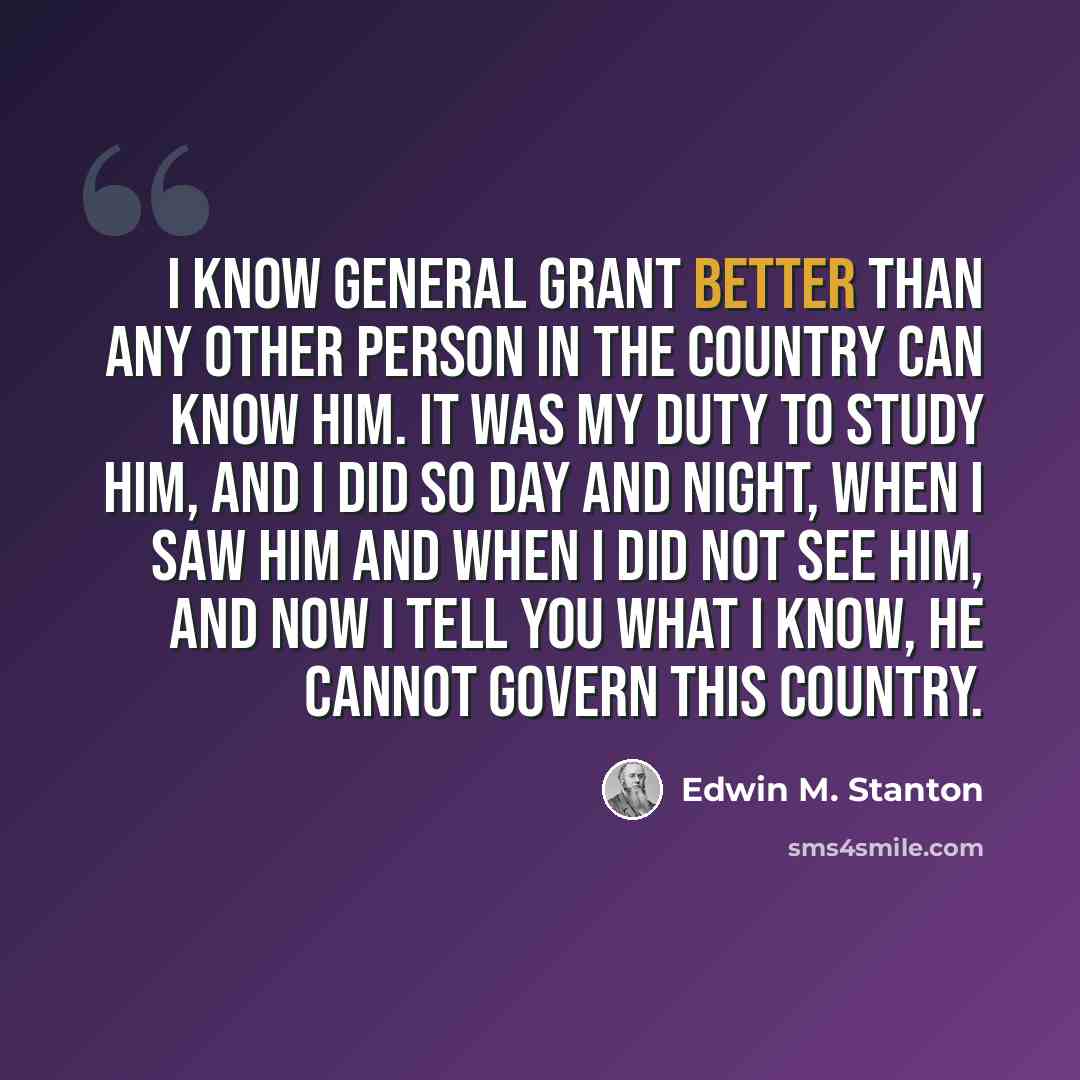 “I know General Grant better than any other person in the country can know him. It was my duty to study him, and I did so day and night, when I saw him and when I did not see him, and now I tell you what I know, he cannot govern this country.” quote by Edwin M. Stanton