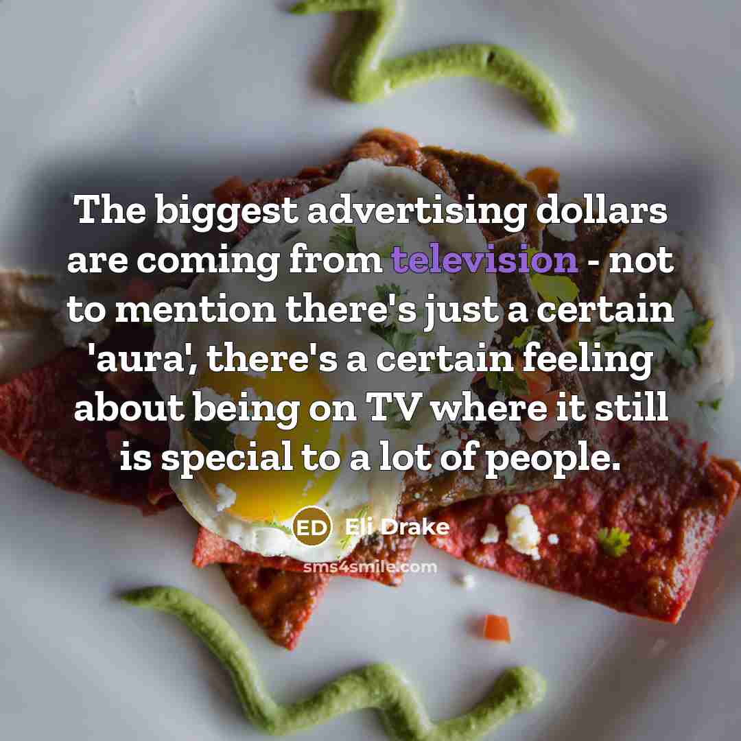 “The biggest advertising dollars are coming from television - not to mention there's just a certain 'aura', there's a certain feeling about being on TV where it still is special to a lot of people.” quote by Eli Drake