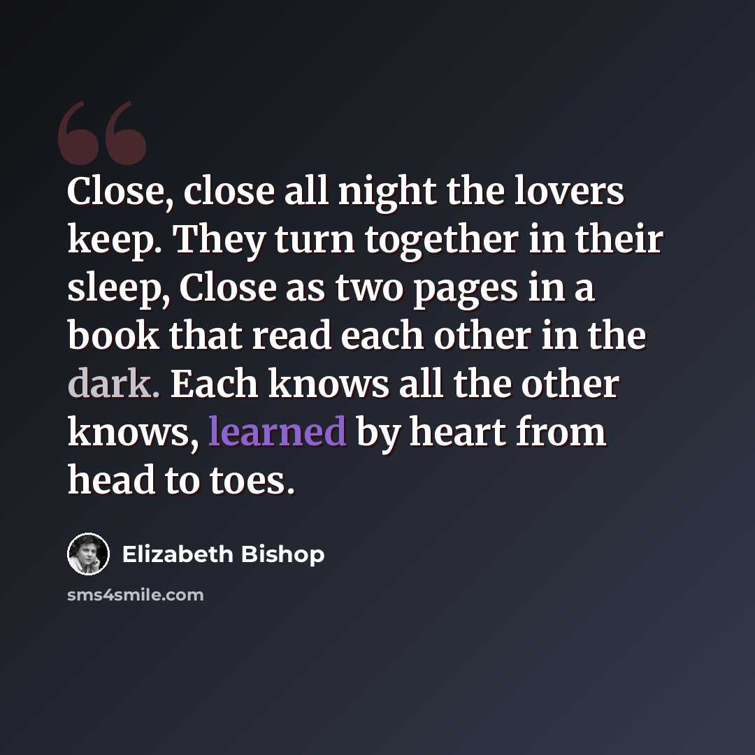 “Close, close all night the lovers keep. They turn together in their sleep, Close as two pages in a book that read each other in the dark. Each knows all the other knows, learned by heart from head to toes.” quote by Elizabeth Bishop