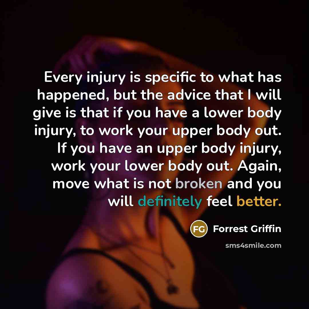 “Every injury is specific to what has happened, but the advice that I will give is that if you have a lower body injury, to work your upper body out. If you have an upper body injury, work your lower body out. Again, move what is not broken and you will definitely feel better.” quote by Forrest Griffin