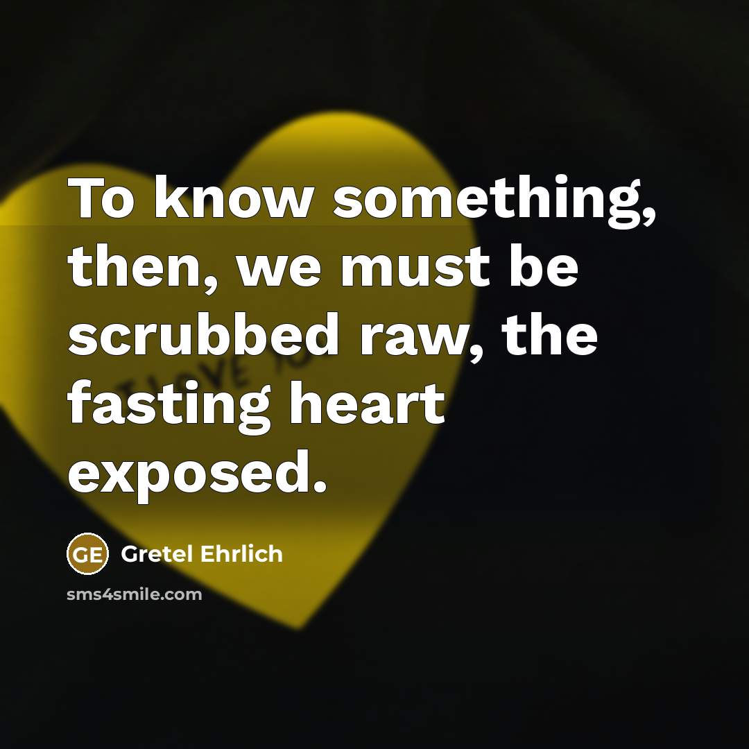 “To know something, then, we must be scrubbed raw, the fasting heart exposed.” quote by Gretel Ehrlich