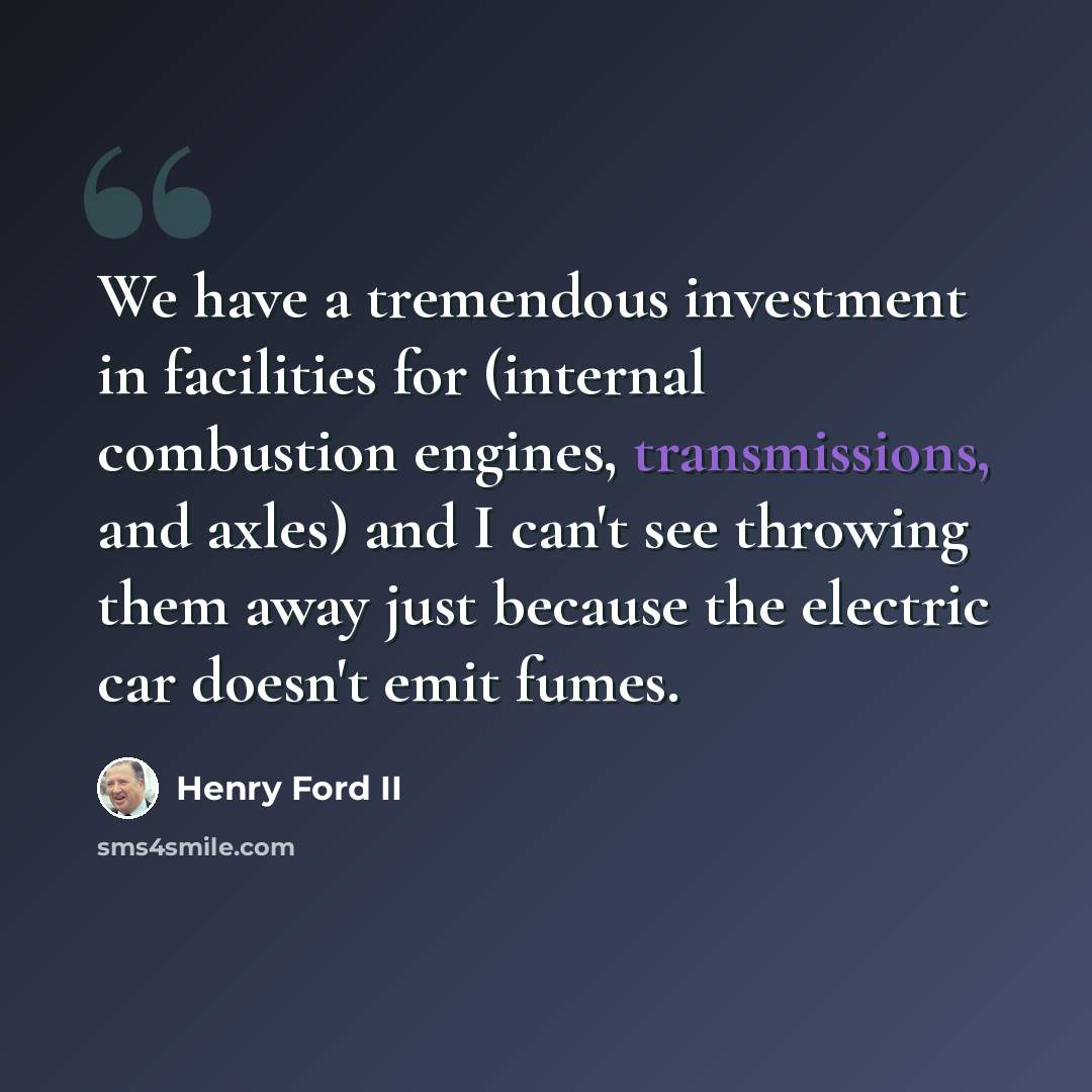 “We have a tremendous investment in facilities for (internal combustion engines, transmissions, and axles) and I can't see throwing them away just because the electric car doesn't emit fumes.” quote by Henry Ford II