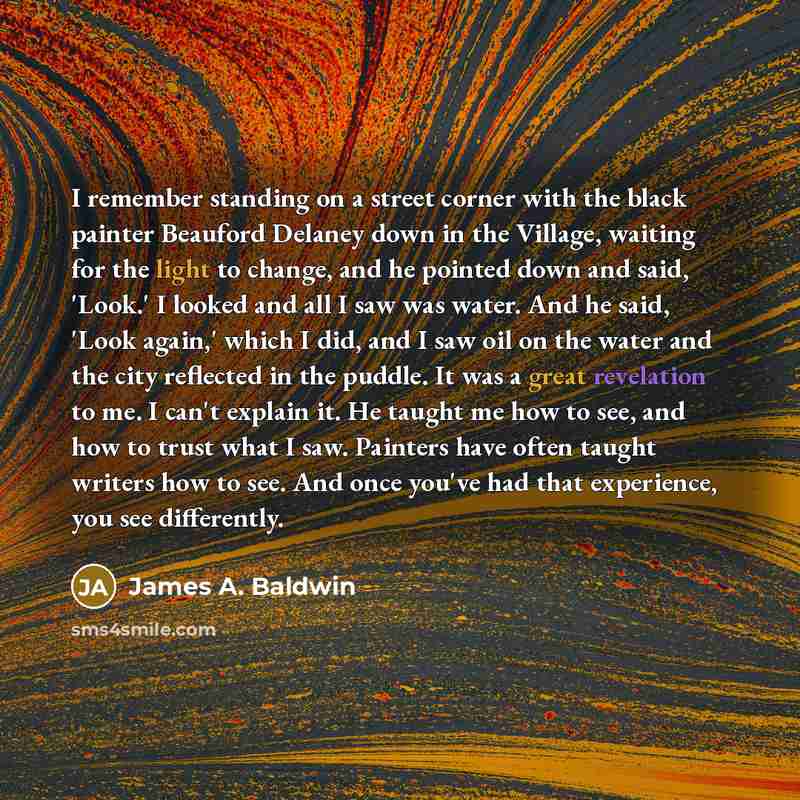 “I remember standing on a street corner with the black painter Beauford Delaney down in the Village, waiting for the light to change, and he pointed down and said, 'Look.' I looked and all I saw was water. And he said, 'Look again,' which I did, and I saw oil on the water and the city reflected in…” quote by James A. Baldwin